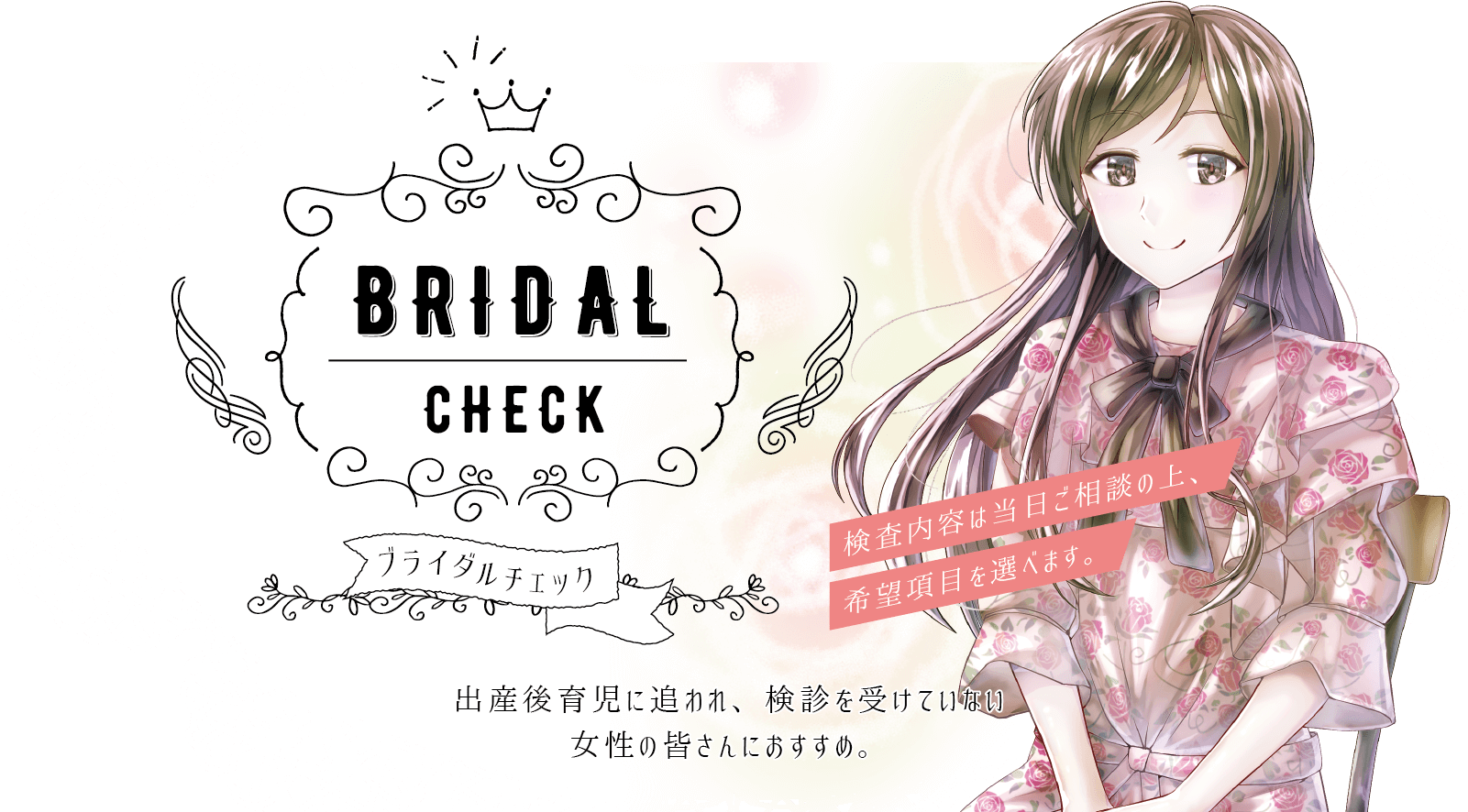 出産後育児に追われ、最近検診を受けていない女性の皆さんにおすすめです。検査内容は当日ご相談の上、ご希望の項目を選んでいただけます。
